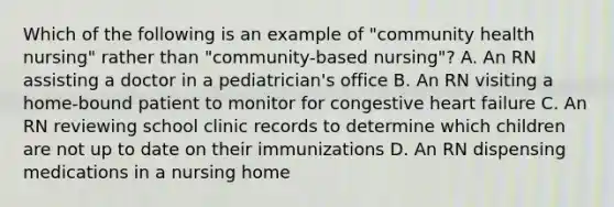 Which of the following is an example of "community health nursing" rather than "community-based nursing"? A. An RN assisting a doctor in a pediatrician's office B. An RN visiting a home-bound patient to monitor for congestive heart failure C. An RN reviewing school clinic records to determine which children are not up to date on their immunizations D. An RN dispensing medications in a nursing home