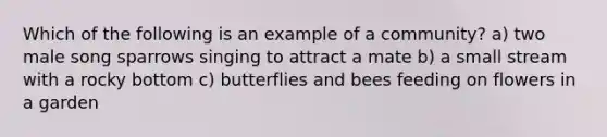 Which of the following is an example of a community? a) two male song sparrows singing to attract a mate b) a small stream with a rocky bottom c) butterflies and bees feeding on flowers in a garden