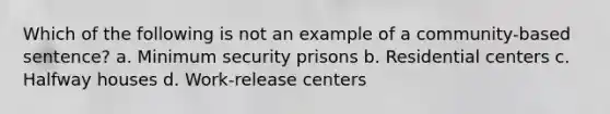 Which of the following is not an example of a community-based sentence? a. Minimum security prisons b. Residential centers c. Halfway houses d. Work-release centers