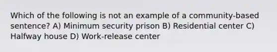 Which of the following is not an example of a community-based sentence? A) Minimum security prison B) Residential center C) Halfway house D) Work-release center