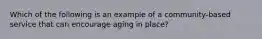 Which of the following is an example of a community-based service that can encourage aging in place?