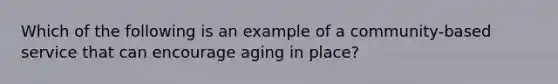 Which of the following is an example of a community-based service that can encourage aging in place?