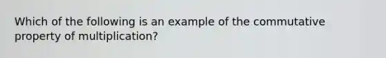 Which of the following is an example of the commutative property of multiplication?