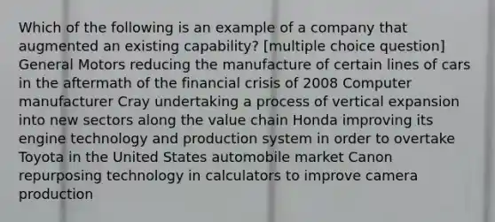 Which of the following is an example of a company that augmented an existing capability? [multiple choice question] General Motors reducing the manufacture of certain lines of cars in the aftermath of the financial crisis of 2008 Computer manufacturer Cray undertaking a process of vertical expansion into new sectors along the value chain Honda improving its engine technology and production system in order to overtake Toyota in the United States automobile market Canon repurposing technology in calculators to improve camera production