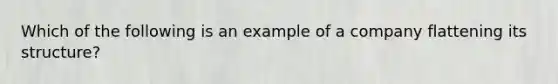 Which of the following is an example of a company flattening its structure?