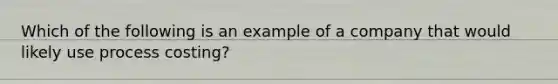 Which of the following is an example of a company that would likely use process costing?