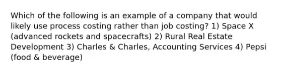 Which of the following is an example of a company that would likely use process costing rather than job costing? 1) Space X (advanced rockets and spacecrafts) 2) Rural Real Estate Development 3) Charles & Charles, Accounting Services 4) Pepsi (food & beverage)