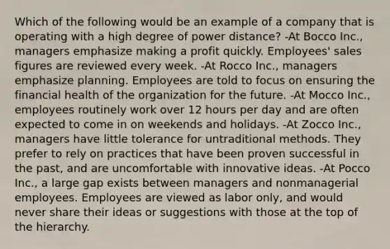 Which of the following would be an example of a company that is operating with a high degree of power distance? -At Bocco Inc., managers emphasize making a profit quickly. Employees' sales figures are reviewed every week. -At Rocco Inc., managers emphasize planning. Employees are told to focus on ensuring the financial health of the organization for the future. -At Mocco Inc., employees routinely work over 12 hours per day and are often expected to come in on weekends and holidays. -At Zocco Inc., managers have little tolerance for untraditional methods. They prefer to rely on practices that have been proven successful in the past, and are uncomfortable with innovative ideas. -At Pocco Inc., a large gap exists between managers and nonmanagerial employees. Employees are viewed as labor only, and would never share their ideas or suggestions with those at the top of the hierarchy.