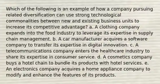 Which of the following is an example of how a company pursuing related diversification can use strong technological commonalities between new and existing business units to increase its competitive advantage? a. A clothing company expands into the food industry to leverage its expertise in supply chain management. b. A car manufacturer acquires a software company to transfer its expertise in digital innovation. c. A telecommunications company enters the healthcare industry to share its expertise in consumer service. d. A cosmetics company buys a hotel chain to bundle its products with hotel services. e. An electronics company acquires a home appliance company to modify and enhance the features of its products.