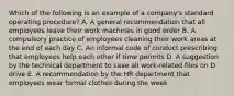 Which of the following is an example of a company's standard operating procedure? A. A general recommendation that all employees leave their work machines in good order B. A compulsory practice of employees cleaning their work areas at the end of each day C. An informal code of conduct prescribing that employees help each other if time permits D. A suggestion by the technical department to save all work-related files on D drive E. A recommendation by the HR department that employees wear formal clothes during the week