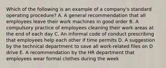 Which of the following is an example of a company's standard operating procedure? A. A general recommendation that all employees leave their work machines in good order B. A compulsory practice of employees cleaning their work areas at the end of each day C. An informal code of conduct prescribing that employees help each other if time permits D. A suggestion by the technical department to save all work-related files on D drive E. A recommendation by the HR department that employees wear formal clothes during the week