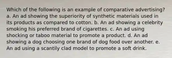 Which of the following is an example of comparative advertising? a. An ad showing the superiority of synthetic materials used in its products as compared to cotton. b. An ad showing a celebrity smoking his preferred brand of cigarettes. c. An ad using shocking or taboo material to promote a product. d. An ad showing a dog choosing one brand of dog food over another. e. An ad using a scantily clad model to promote a soft drink.