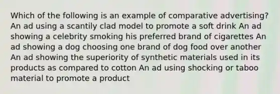 Which of the following is an example of comparative advertising? An ad using a scantily clad model to promote a soft drink An ad showing a celebrity smoking his preferred brand of cigarettes An ad showing a dog choosing one brand of dog food over another An ad showing the superiority of synthetic materials used in its products as compared to cotton An ad using shocking or taboo material to promote a product