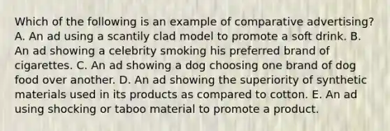 Which of the following is an example of comparative advertising? A. An ad using a scantily clad model to promote a soft drink. B. An ad showing a celebrity smoking his preferred brand of cigarettes. C. An ad showing a dog choosing one brand of dog food over another. D. An ad showing the superiority of synthetic materials used in its products as compared to cotton. E. An ad using shocking or taboo material to promote a product.