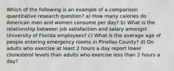 Which of the following is an example of a comparison quantitative research question? a) How many calories do American men and women consume per day? b) What is the relationship between job satisfaction and salary amongst University of Florida employees? c) What is the average age of people entering emergency rooms in Pinellas County? d) Do adults who exercise at least 2 hours a day report lower cholesterol levels than adults who exercise less than 2 hours a day?