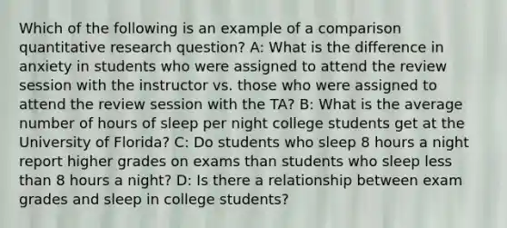 Which of the following is an example of a comparison quantitative research question? A: What is the difference in anxiety in students who were assigned to attend the review session with the instructor vs. those who were assigned to attend the review session with the TA? B: What is the average number of hours of sleep per night college students get at the University of Florida? C: Do students who sleep 8 hours a night report higher grades on exams than students who sleep less than 8 hours a night? D: Is there a relationship between exam grades and sleep in college students?