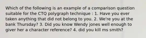 Which of the following is an example of a comparison question suitable for the CTQ polygraph technique : 1. Have you ever taken anything that did not belong to you. 2. We're you at the bank Thursday? 3. Did you know Wendy jones well enough to giver her a character reference? 4. did you kill ms smith?