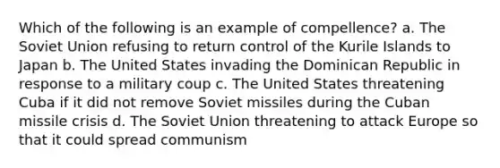 Which of the following is an example of compellence? a. The Soviet Union refusing to return control of the Kurile Islands to Japan b. The United States invading the Dominican Republic in response to a military coup c. The United States threatening Cuba if it did not remove Soviet missiles during the Cuban missile crisis d. The Soviet Union threatening to attack Europe so that it could spread communism