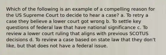 Which of the following is an example of a compelling reason for the US Supreme Court to decide to hear a case? a. To retry a case they believe a lower court got wrong b. To settle key questions of federal law that have national significance c. To review a lower court ruling that aligns with previous SCOTUS decisions d. To review a case based on state law that they don't like, but that does not have a federal issue.