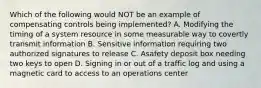 Which of the following would NOT be an example of compensating controls being implemented? A. Modifying the timing of a system resource in some measurable way to covertly transmit information B. Sensitive information requiring two authorized signatures to release C. Asafety deposit box needing two keys to open D. Signing in or out of a traffic log and using a magnetic card to access to an operations center