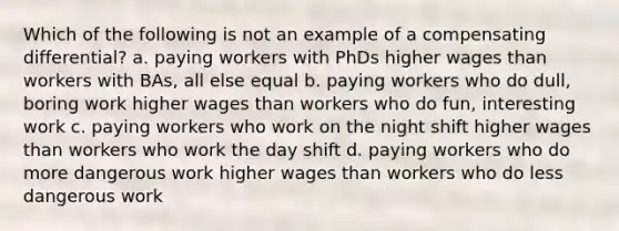 Which of the following is not an example of a compensating differential? a. paying workers with PhDs higher wages than workers with BAs, all else equal b. paying workers who do dull, boring work higher wages than workers who do fun, interesting work c. paying workers who work on the night shift higher wages than workers who work the day shift d. paying workers who do more dangerous work higher wages than workers who do less dangerous work