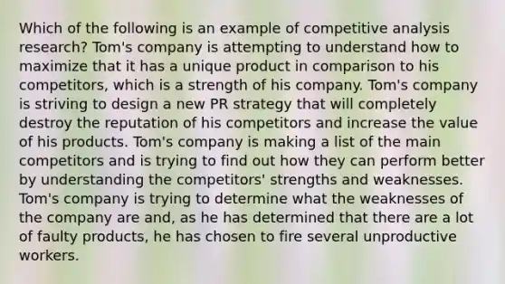 Which of the following is an example of competitive analysis research? Tom's company is attempting to understand how to maximize that it has a unique product in comparison to his competitors, which is a strength of his company. Tom's company is striving to design a new PR strategy that will completely destroy the reputation of his competitors and increase the value of his products. Tom's company is making a list of the main competitors and is trying to find out how they can perform better by understanding the competitors' strengths and weaknesses. Tom's company is trying to determine what the weaknesses of the company are and, as he has determined that there are a lot of faulty products, he has chosen to fire several unproductive workers.