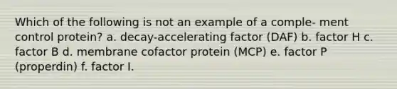 Which of the following is not an example of a comple- ment control protein? a. decay-accelerating factor (DAF) b. factor H c. factor B d. membrane cofactor protein (MCP) e. factor P (properdin) f. factor I.