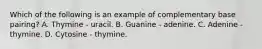 Which of the following is an example of complementary base pairing? A. Thymine - uracil. B. Guanine - adenine. C. Adenine - thymine. D. Cytosine - thymine.