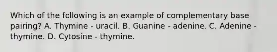 Which of the following is an example of complementary base pairing? A. Thymine - uracil. B. Guanine - adenine. C. Adenine - thymine. D. Cytosine - thymine.