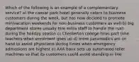 Which of the following is an example of a complementary service? a) the caesar park hotel generally caters to business customers during the week, but has now decided to promote minivacation weekends for non-business customers as well b) big department stores usually hire extra staff to handle the rush during the holiday season c) Chesterton college hires part time teachers when enrolment goes up d) more paramedics are on hand to assist physicians during times when emergency admissions are highest e) AXA bank sets up automated teller machines so that its customers could avoid standing in line