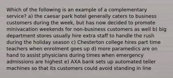 Which of the following is an example of a complementary service? a) the caesar park hotel generally caters to business customers during the week, but has now decided to promote minivacation weekends for non-business customers as well b) big department stores usually hire extra staff to handle the rush during the holiday season c) Chesterton college hires part time teachers when enrolment goes up d) more paramedics are on hand to assist physicians during times when emergency admissions are highest e) AXA bank sets up automated teller machines so that its customers could avoid standing in line