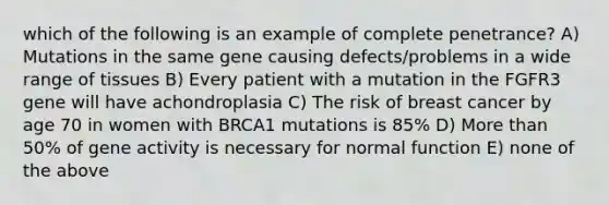 which of the following is an example of complete penetrance? A) Mutations in the same gene causing defects/problems in a wide range of tissues B) Every patient with a mutation in the FGFR3 gene will have achondroplasia C) The risk of breast cancer by age 70 in women with BRCA1 mutations is 85% D) More than 50% of gene activity is necessary for normal function E) none of the above