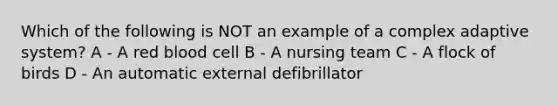 Which of the following is NOT an example of a complex adaptive system? A - A red blood cell B - A nursing team C - A flock of birds D - An automatic external defibrillator