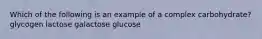 Which of the following is an example of a complex carbohydrate? glycogen lactose galactose glucose