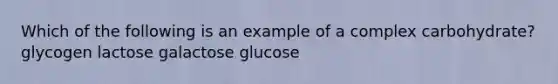 Which of the following is an example of a complex carbohydrate? glycogen lactose galactose glucose