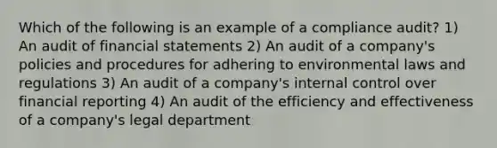 Which of the following is an example of a compliance audit? 1) An audit of financial statements 2) An audit of a company's policies and procedures for adhering to environmental laws and regulations 3) An audit of a company's internal control over financial reporting 4) An audit of the efficiency and effectiveness of a company's legal department