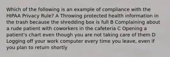 Which of the following is an example of compliance with the HIPAA Privacy Rule? A Throwing protected health information in the trash because the shredding box is full B Complaining about a rude patient with coworkers in the cafeteria C Opening a patient's chart even though you are not taking care of them D Logging off your work computer every time you leave, even if you plan to return shortly