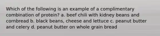 Which of the following is an example of a complimentary combination of protein? a. beef chili with kidney beans and cornbread b. black beans, cheese and lettuce c. peanut butter and celery d. peanut butter on whole grain bread