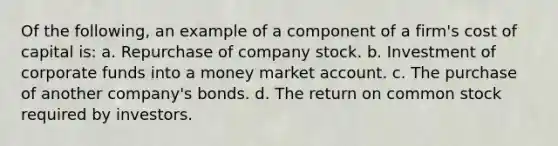 Of the following, an example of a component of a firm's cost of capital is: a. Repurchase of company stock. b. Investment of corporate funds into a money market account. c. The purchase of another company's bonds. d. The return on common stock required by investors.