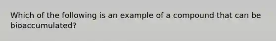 Which of the following is an example of a compound that can be bioaccumulated?