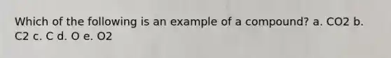 Which of the following is an example of a compound? a. CO2 b. C2 c. C d. O e. O2