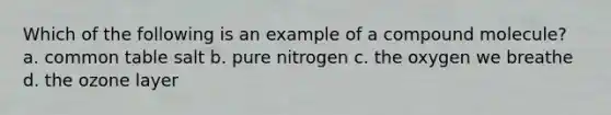 Which of the following is an example of a compound molecule? a. common table salt b. pure nitrogen c. the oxygen we breathe d. the ozone layer