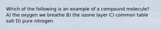 Which of the following is an example of a compound molecule? A) the oxygen we breathe B) the ozone layer C) common table salt D) pure nitrogen