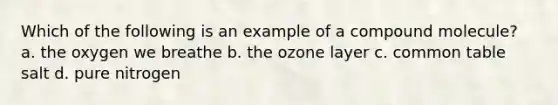 Which of the following is an example of a compound molecule? a. the oxygen we breathe b. the ozone layer c. common table salt d. pure nitrogen