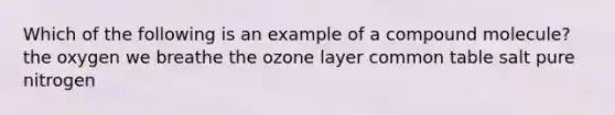 Which of the following is an example of a compound molecule? the oxygen we breathe the ozone layer common table salt pure nitrogen