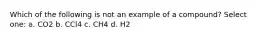 Which of the following is not an example of a compound? Select one: a. CO2 b. CCl4 c. CH4 d. H2