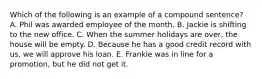 Which of the following is an example of a compound sentence? A. Phil was awarded employee of the month. B. Jackie is shifting to the new office. C. When the summer holidays are over, the house will be empty. D. Because he has a good credit record with us, we will approve his loan. E. Frankie was in line for a promotion, but he did not get it.