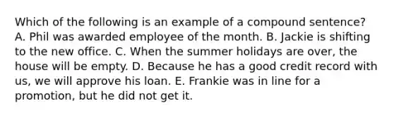 Which of the following is an example of a compound sentence? A. Phil was awarded employee of the month. B. Jackie is shifting to the new office. C. When the summer holidays are over, the house will be empty. D. Because he has a good credit record with us, we will approve his loan. E. Frankie was in line for a promotion, but he did not get it.