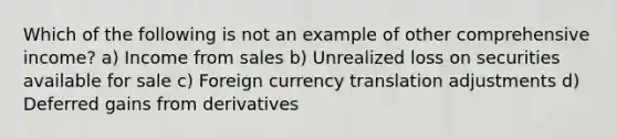 Which of the following is not an example of other comprehensive income? a) Income from sales b) Unrealized loss on securities available for sale c) Foreign currency translation adjustments d) Deferred gains from derivatives