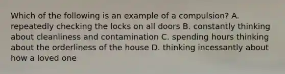 Which of the following is an example of a compulsion? A. repeatedly checking the locks on all doors B. constantly thinking about cleanliness and contamination C. spending hours thinking about the orderliness of the house D. thinking incessantly about how a loved one